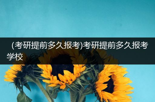 （考研提前多久报考)考研提前多久报考学校