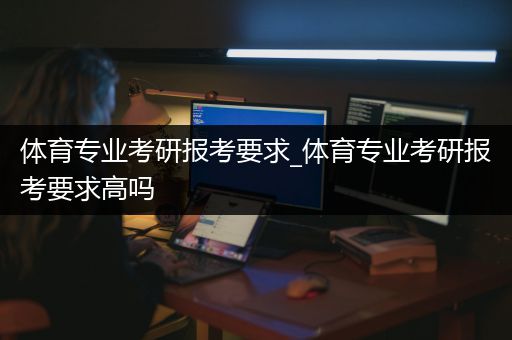 体育专业考研报考要求_体育专业考研报考要求高吗