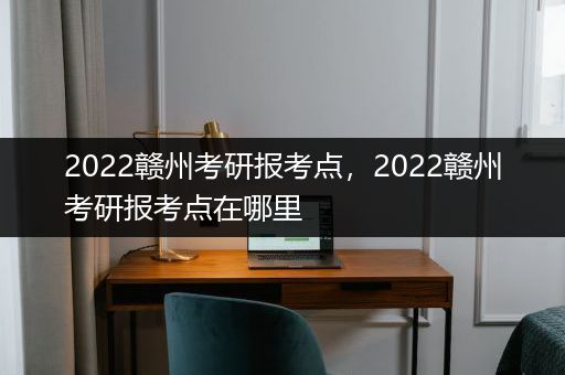 2022赣州考研报考点，2022赣州考研报考点在哪里