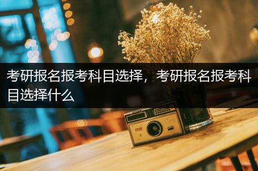 考研报名报考科目选择，考研报名报考科目选择什么