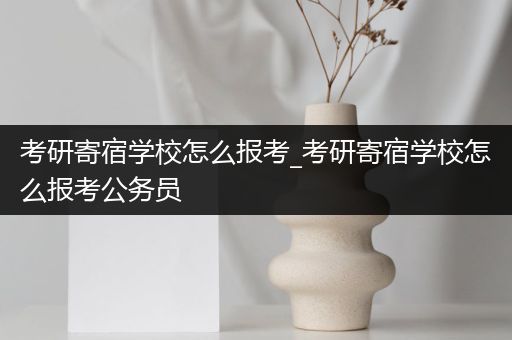 考研寄宿学校怎么报考_考研寄宿学校怎么报考公务员