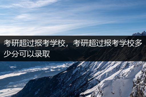 考研超过报考学校，考研超过报考学校多少分可以录取