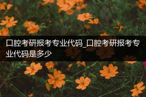 口腔考研报考专业代码_口腔考研报考专业代码是多少