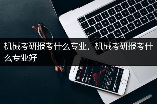 机械考研报考什么专业，机械考研报考什么专业好