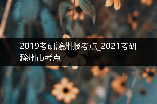 2019考研滁州报考点_2021考研滁州市考点