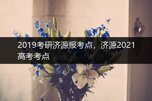 2019考研济源报考点，济源2021高考考点