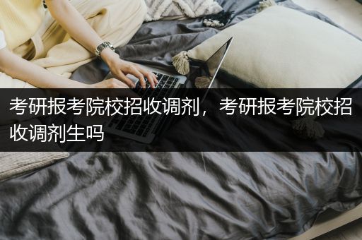 考研报考院校招收调剂，考研报考院校招收调剂生吗