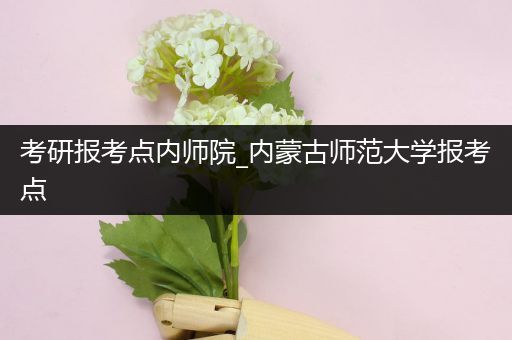 考研报考点内师院_内蒙古师范大学报考点