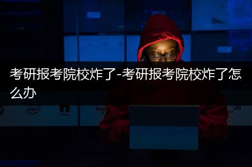 考研报考院校炸了-考研报考院校炸了怎么办