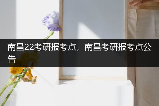 南昌22考研报考点，南昌考研报考点公告