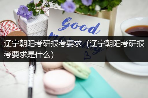 辽宁朝阳考研报考要求（辽宁朝阳考研报考要求是什么）