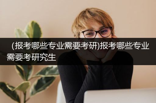 （报考哪些专业需要考研)报考哪些专业需要考研究生