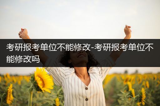 考研报考单位不能修改-考研报考单位不能修改吗