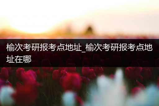 榆次考研报考点地址_榆次考研报考点地址在哪