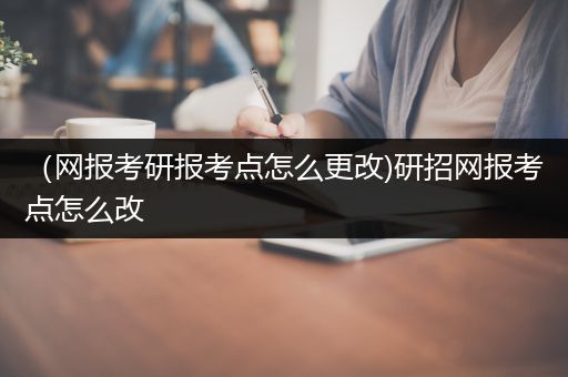 （网报考研报考点怎么更改)研招网报考点怎么改