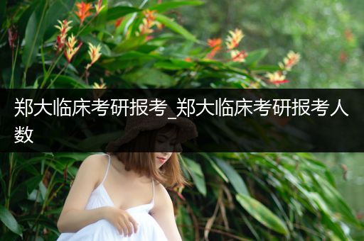 郑大临床考研报考_郑大临床考研报考人数