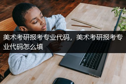 美术考研报考专业代码，美术考研报考专业代码怎么填