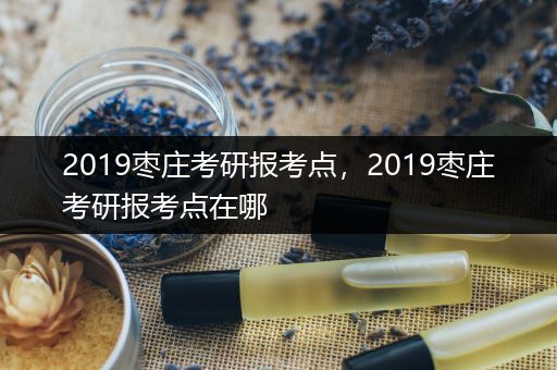 2019枣庄考研报考点，2019枣庄考研报考点在哪