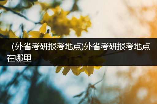 （外省考研报考地点)外省考研报考地点在哪里