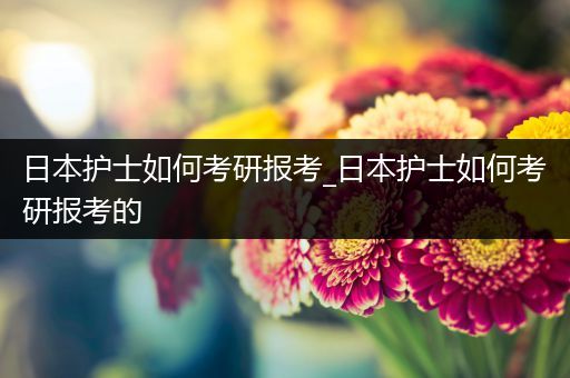 日本护士如何考研报考_日本护士如何考研报考的