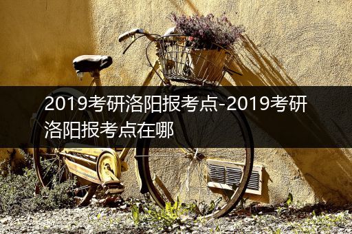 2019考研洛阳报考点-2019考研洛阳报考点在哪