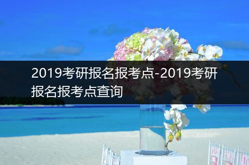 2019考研报名报考点-2019考研报名报考点查询