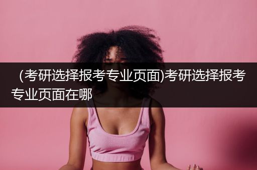 （考研选择报考专业页面)考研选择报考专业页面在哪