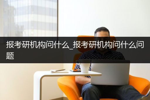 报考研机构问什么_报考研机构问什么问题