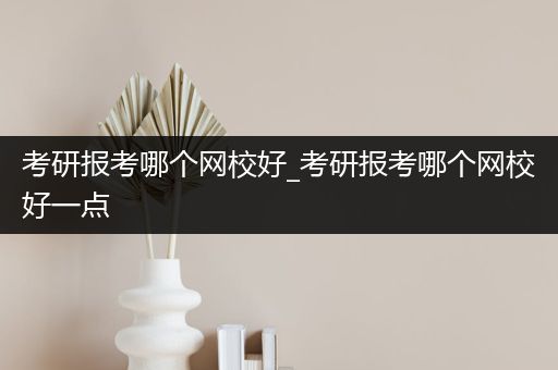 考研报考哪个网校好_考研报考哪个网校好一点