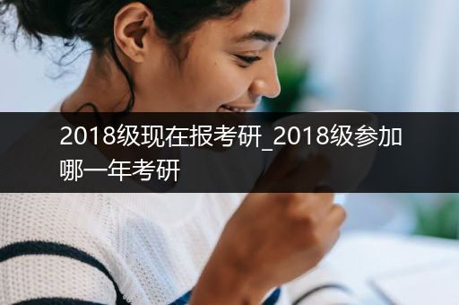 2018级现在报考研_2018级参加哪一年考研