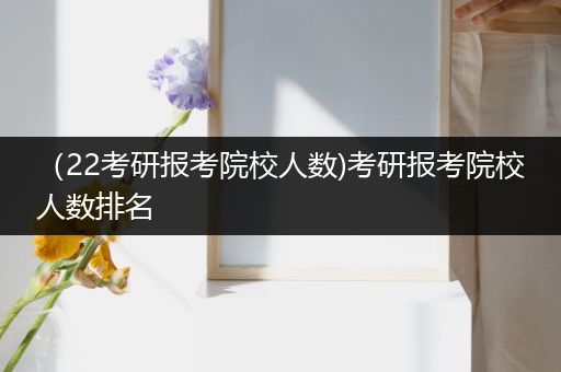 （22考研报考院校人数)考研报考院校人数排名