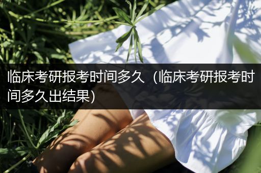 临床考研报考时间多久（临床考研报考时间多久出结果）