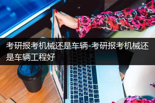 考研报考机械还是车辆-考研报考机械还是车辆工程好