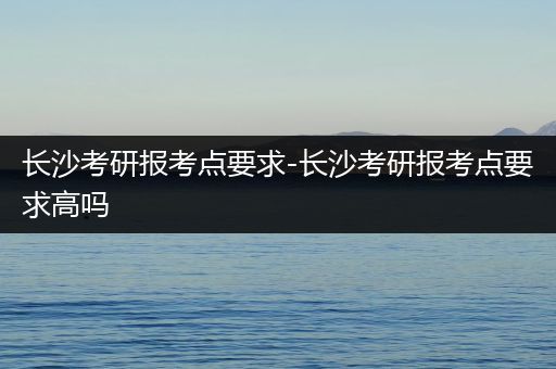 长沙考研报考点要求-长沙考研报考点要求高吗