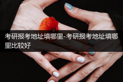 考研报考地址填哪里-考研报考地址填哪里比较好