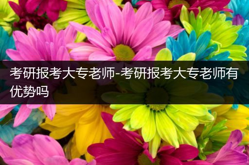 考研报考大专老师-考研报考大专老师有优势吗