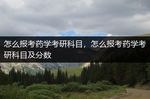 怎么报考药学考研科目，怎么报考药学考研科目及分数