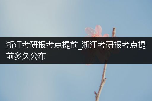 浙江考研报考点提前_浙江考研报考点提前多久公布