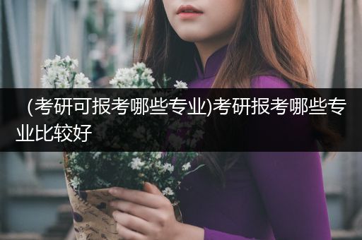 （考研可报考哪些专业)考研报考哪些专业比较好