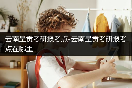 云南呈贡考研报考点-云南呈贡考研报考点在哪里