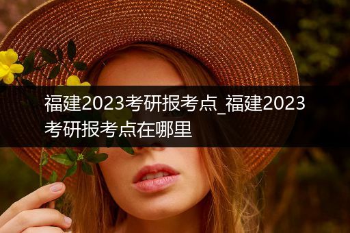 福建2023考研报考点_福建2023考研报考点在哪里