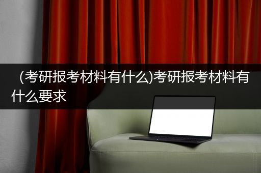 （考研报考材料有什么)考研报考材料有什么要求