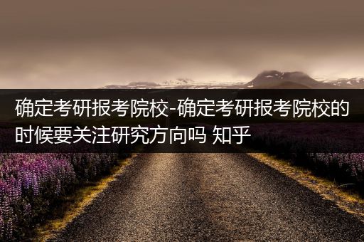 确定考研报考院校-确定考研报考院校的时候要关注研究方向吗 知乎