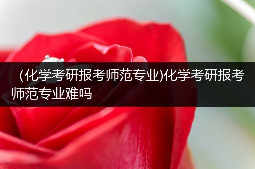 （化学考研报考师范专业)化学考研报考师范专业难吗