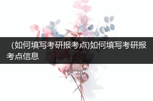 （如何填写考研报考点)如何填写考研报考点信息