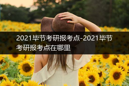 2021毕节考研报考点-2021毕节考研报考点在哪里