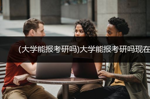 （大学能报考研吗)大学能报考研吗现在