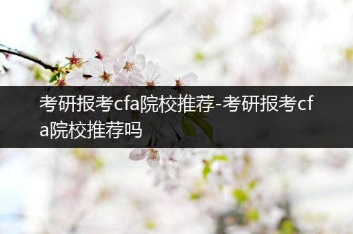 考研报考cfa院校推荐-考研报考cfa院校推荐吗