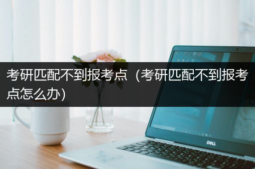 考研匹配不到报考点（考研匹配不到报考点怎么办）