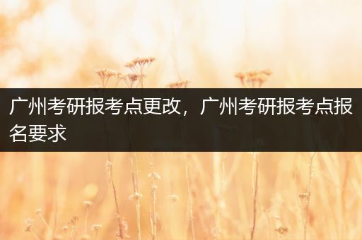 广州考研报考点更改，广州考研报考点报名要求